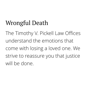 The Timothy V. Pickell Law Offices understand the emotions that come with losing a loved one. We strive to reassure you that justice will be done. Wrongful Death